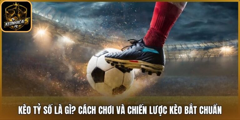 Kèo Tỷ Số Là Gì? Cách Chơi Và Chiến Lược Kèo Bắt Chuẩn 10 Kèo tỷ số